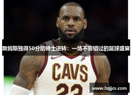 詹姆斯独得50分助骑士逆转：一场不容错过的篮球盛宴